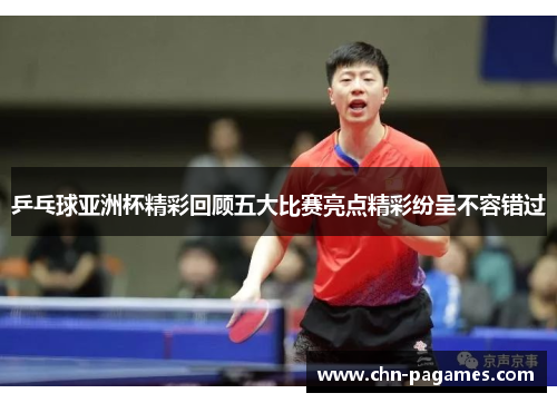 乒乓球亚洲杯精彩回顾五大比赛亮点精彩纷呈不容错过