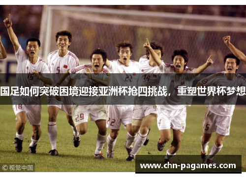 国足如何突破困境迎接亚洲杯抢四挑战，重塑世界杯梦想