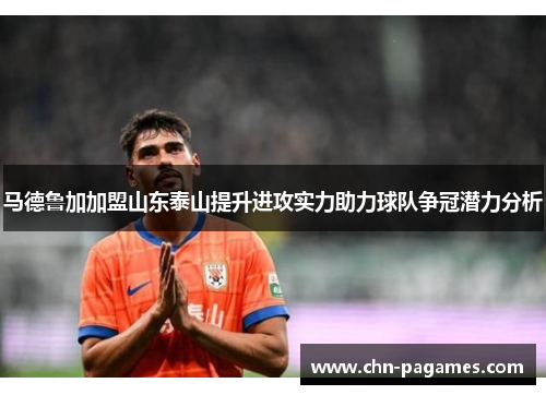 马德鲁加加盟山东泰山提升进攻实力助力球队争冠潜力分析 马德鲁加加盟山东泰山提升进攻实力助力球队争冠潜力分析