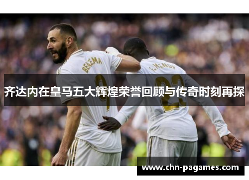 齐达内在皇马五大辉煌荣誉回顾与传奇时刻再探 齐达内在皇马五大辉煌荣誉回顾与传奇时刻再探