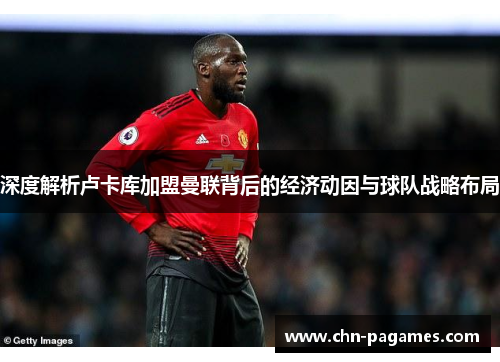 深度解析卢卡库加盟曼联背后的经济动因与球队战略布局 深度解析卢卡库加盟曼联背后的经济动因与球队战略布局