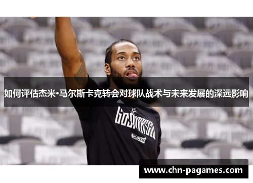 如何评估杰米·马尔斯卡克转会对球队战术与未来发展的深远影响 如何评估杰米·马尔斯卡克转会对球队战术与未来发展的深远影响