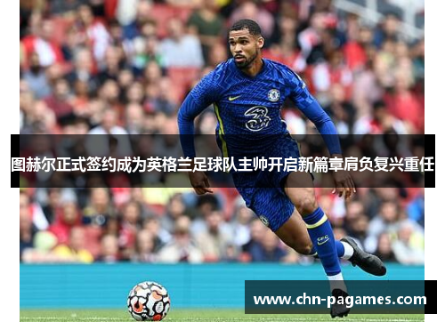 图赫尔正式签约成为英格兰足球队主帅开启新篇章肩负复兴重任 图赫尔正式签约成为英格兰足球队主帅开启新篇章肩负复兴重任