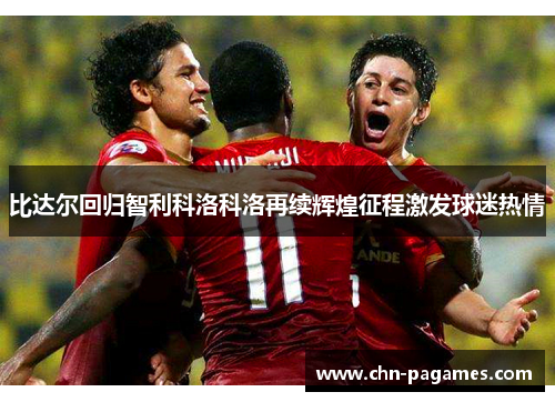 比达尔回归智利科洛科洛再续辉煌征程激发球迷热情 比达尔回归智利科洛科洛再续辉煌征程激发球迷热情