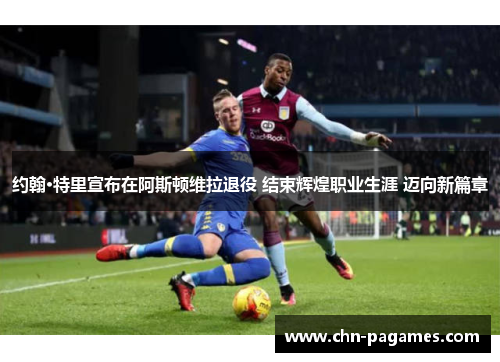 约翰·特里宣布在阿斯顿维拉退役 结束辉煌职业生涯 迈向新篇章 约翰·特里宣布在阿斯顿维拉退役 结束辉煌职业生涯 迈向新篇章