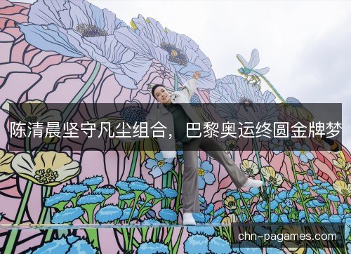 陈清晨坚守凡尘组合，巴黎奥运终圆金牌梦